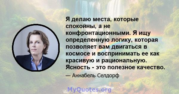 Я делаю места, которые спокойны, а не конфронтационными. Я ищу определенную логику, которая позволяет вам двигаться в космосе и воспринимать ее как красивую и рациональную. Ясность - это полезное качество.