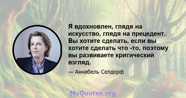 Я вдохновлен, глядя на искусство, глядя на прецедент. Вы хотите сделать, если вы хотите сделать что -то, поэтому вы развиваете критический взгляд.