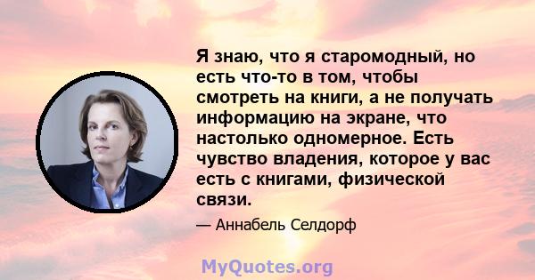 Я знаю, что я старомодный, но есть что-то в том, чтобы смотреть на книги, а не получать информацию на экране, что настолько одномерное. Есть чувство владения, которое у вас есть с книгами, физической связи.