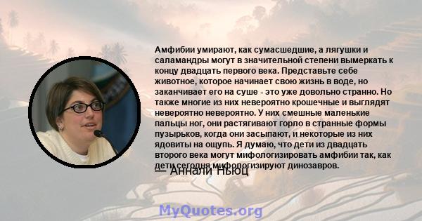 Амфибии умирают, как сумасшедшие, а лягушки и саламандры могут в значительной степени вымеркать к концу двадцать первого века. Представьте себе животное, которое начинает свою жизнь в воде, но заканчивает его на суше -