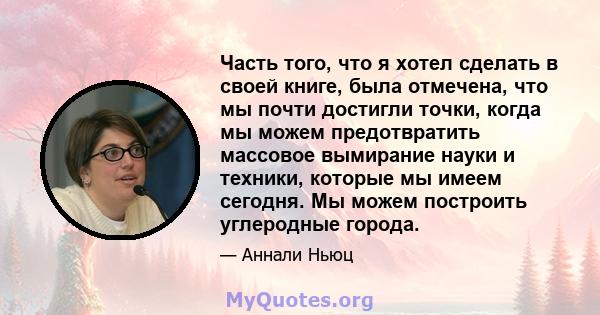 Часть того, что я хотел сделать в своей книге, была отмечена, что мы почти достигли точки, когда мы можем предотвратить массовое вымирание науки и техники, которые мы имеем сегодня. Мы можем построить углеродные города.