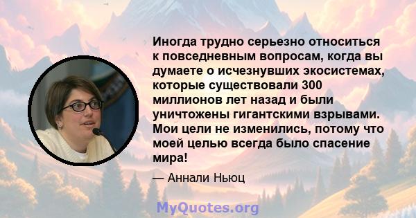 Иногда трудно серьезно относиться к повседневным вопросам, когда вы думаете о исчезнувших экосистемах, которые существовали 300 миллионов лет назад и были уничтожены гигантскими взрывами. Мои цели не изменились, потому