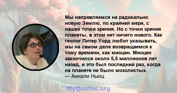 Мы направляемся на радикально новую Землю, по крайней мере, с нашей точки зрения. Но с точки зрения планеты, в этом нет ничего нового. Как геолог Питер Уорд любит указывать, мы на самом деле возвращаемся к тому времени, 