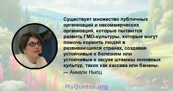 Существует множество публичных организаций и некоммерческих организаций, которые пытаются развить ГМО-культуры, которые могут помочь кормить людей в развивающихся странах, создавая устойчивые к болезням или устойчивые к 