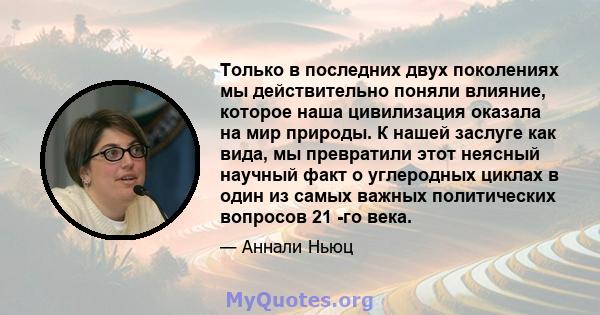 Только в последних двух поколениях мы действительно поняли влияние, которое наша цивилизация оказала на мир природы. К нашей заслуге как вида, мы превратили этот неясный научный факт о углеродных циклах в один из самых