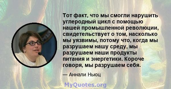 Тот факт, что мы смогли нарушить углеродный цикл с помощью нашей промышленной революции, свидетельствует о том, насколько мы уязвимы, потому что, когда мы разрушаем нашу среду, мы разрушаем наши продукты питания и