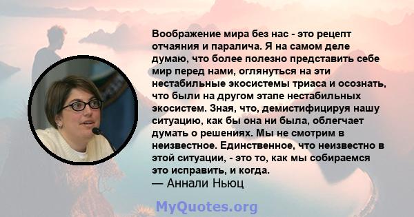 Воображение мира без нас - это рецепт отчаяния и паралича. Я на самом деле думаю, что более полезно представить себе мир перед нами, оглянуться на эти нестабильные экосистемы триаса и осознать, что были на другом этапе