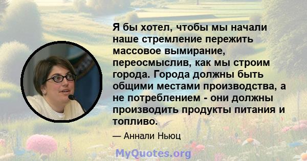 Я бы хотел, чтобы мы начали наше стремление пережить массовое вымирание, переосмыслив, как мы строим города. Города должны быть общими местами производства, а не потреблением - они должны производить продукты питания и