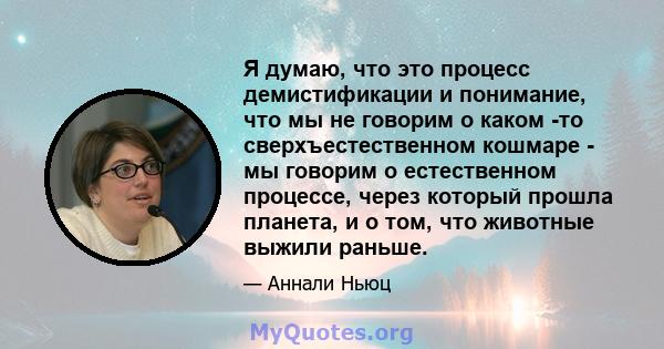 Я думаю, что это процесс демистификации и понимание, что мы не говорим о каком -то сверхъестественном кошмаре - мы говорим о естественном процессе, через который прошла планета, и о том, что животные выжили раньше.