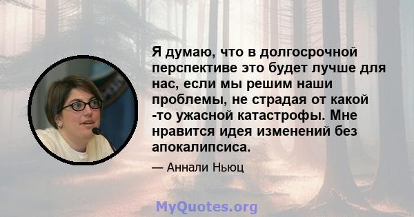 Я думаю, что в долгосрочной перспективе это будет лучше для нас, если мы решим наши проблемы, не страдая от какой -то ужасной катастрофы. Мне нравится идея изменений без апокалипсиса.