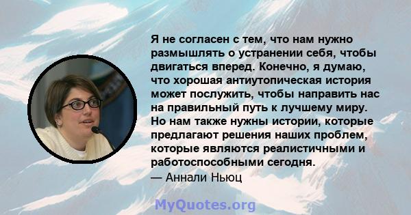 Я не согласен с тем, что нам нужно размышлять о устранении себя, чтобы двигаться вперед. Конечно, я думаю, что хорошая антиутопическая история может послужить, чтобы направить нас на правильный путь к лучшему миру. Но