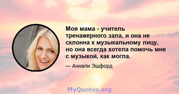 Моя мама - учитель тренажерного зала, и она не склонна к музыкальному лицу, но она всегда хотела помочь мне с музыкой, как могла.