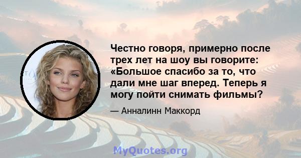 Честно говоря, примерно после трех лет на шоу вы говорите: «Большое спасибо за то, что дали мне шаг вперед. Теперь я могу пойти снимать фильмы?