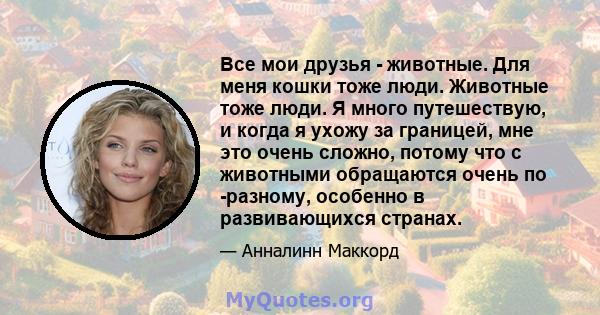 Все мои друзья - животные. Для меня кошки тоже люди. Животные тоже люди. Я много путешествую, и когда я ухожу за границей, мне это очень сложно, потому что с животными обращаются очень по -разному, особенно в