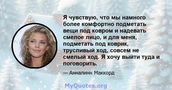 Я чувствую, что мы намного более комфортно подметать вещи под ковром и надевать смелое лицо, и для меня, подметать под коврик, трусливый ход, совсем не смелый ход. Я хочу выйти туда и поговорить.