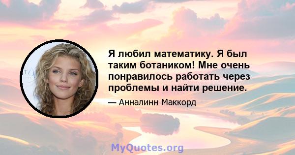 Я любил математику. Я был таким ботаником! Мне очень понравилось работать через проблемы и найти решение.