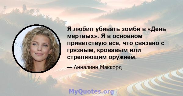 Я любил убивать зомби в «День мертвых». Я в основном приветствую все, что связано с грязным, кровавым или стреляющим оружием.