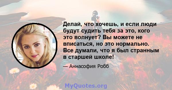 Делай, что хочешь, и если люди будут судить тебя за это, кого это волнует? Вы можете не вписаться, но это нормально. Все думали, что я был странным в старшей школе!