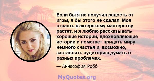 Если бы я не получил радость от игры, я бы этого не сделал. Моя страсть к актерскому мастерству растет, и я люблю рассказывать хорошие истории, вдохновляющие истории и помогает придать миру немного счастья и, возможно,