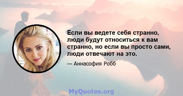 Если вы ведете себя странно, люди будут относиться к вам странно, но если вы просто сами, люди отвечают на это.