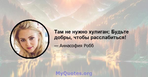 Там не нужно хулиган; Будьте добры, чтобы расслабиться!