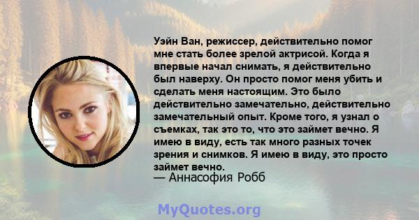 Уэйн Ван, режиссер, действительно помог мне стать более зрелой актрисой. Когда я впервые начал снимать, я действительно был наверху. Он просто помог меня убить и сделать меня настоящим. Это было действительно