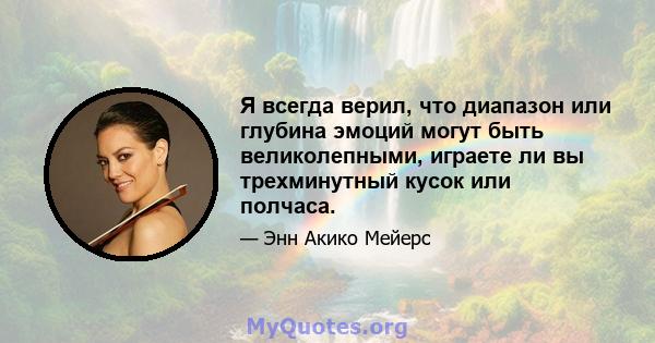 Я всегда верил, что диапазон или глубина эмоций могут быть великолепными, играете ли вы трехминутный кусок или полчаса.