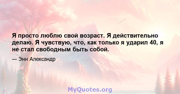 Я просто люблю свой возраст. Я действительно делаю. Я чувствую, что, как только я ударил 40, я не стал свободным быть собой.