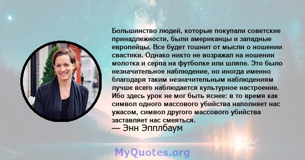 Большинство людей, которые покупали советские принадлежности, были американцы и западные европейцы. Все будет тошнит от мысли о ношении свастики. Однако никто не возражал на ношении молотка и серпа на футболке или