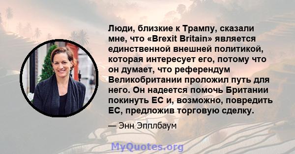 Люди, близкие к Трампу, сказали мне, что «Brexit Britain» является единственной внешней политикой, которая интересует его, потому что он думает, что референдум Великобритании проложил путь для него. Он надеется помочь