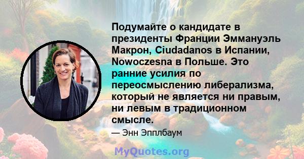 Подумайте о кандидате в президенты Франции Эммануэль Макрон, Ciudadanos в Испании, Nowoczesna в Польше. Это ранние усилия по переосмыслению либерализма, который не является ни правым, ни левым в традиционном смысле.