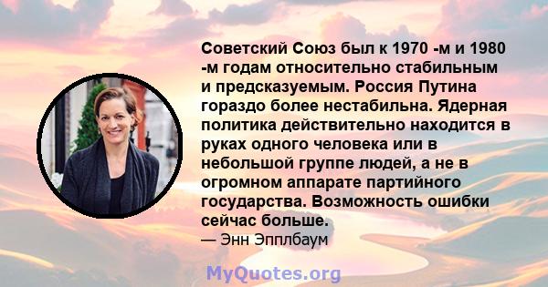 Советский Союз был к 1970 -м и 1980 -м годам относительно стабильным и предсказуемым. Россия Путина гораздо более нестабильна. Ядерная политика действительно находится в руках одного человека или в небольшой группе