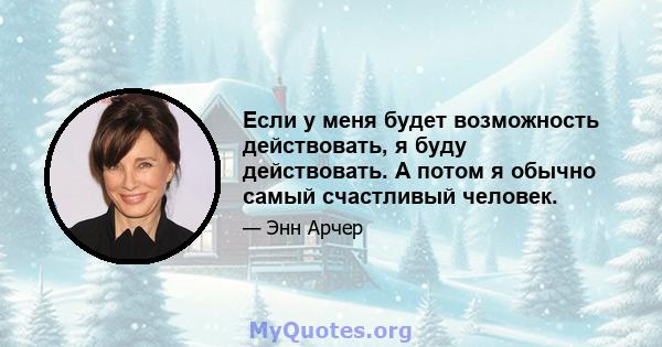 Если у меня будет возможность действовать, я буду действовать. А потом я обычно самый счастливый человек.