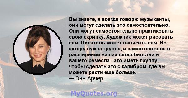 Вы знаете, я всегда говорю музыканты, они могут сделать это самостоятельно. Они могут самостоятельно практиковать свою скрипку. Художник может рисовать сам. Писатель может написать сам. Но актеру нужна группа, и самое