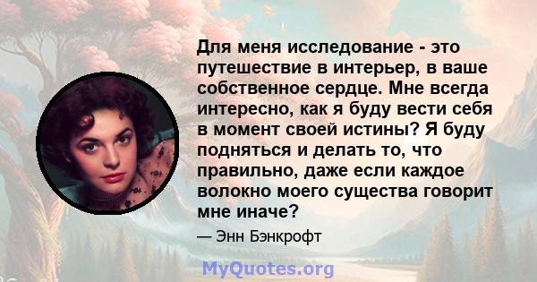 Для меня исследование - это путешествие в интерьер, в ваше собственное сердце. Мне всегда интересно, как я буду вести себя в момент своей истины? Я буду подняться и делать то, что правильно, даже если каждое волокно