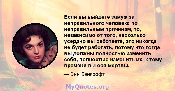 Если вы выйдете замуж за неправильного человека по неправильным причинам, то, независимо от того, насколько усердно вы работаете, это никогда не будет работать, потому что тогда вы должны полностью изменить себя,