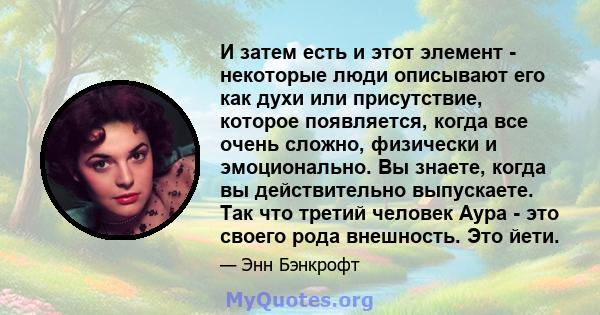 И затем есть и этот элемент - некоторые люди описывают его как духи или присутствие, которое появляется, когда все очень сложно, физически и эмоционально. Вы знаете, когда вы действительно выпускаете. Так что третий