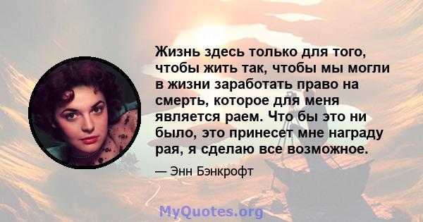 Жизнь здесь только для того, чтобы жить так, чтобы мы могли в жизни заработать право на смерть, которое для меня является раем. Что бы это ни было, это принесет мне награду рая, я сделаю все возможное.