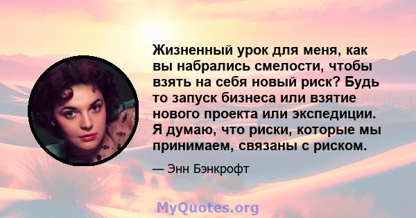 Жизненный урок для меня, как вы набрались смелости, чтобы взять на себя новый риск? Будь то запуск бизнеса или взятие нового проекта или экспедиции. Я думаю, что риски, которые мы принимаем, связаны с риском.