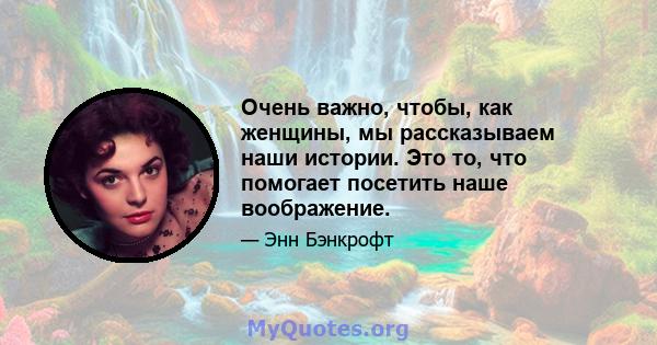 Очень важно, чтобы, как женщины, мы рассказываем наши истории. Это то, что помогает посетить наше воображение.