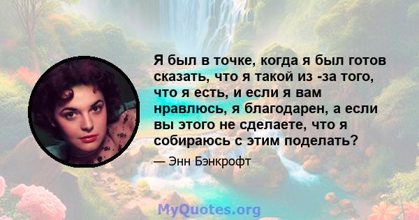 Я был в точке, когда я был готов сказать, что я такой из -за того, что я есть, и если я вам нравлюсь, я благодарен, а если вы этого не сделаете, что я собираюсь с этим поделать?