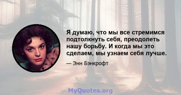 Я думаю, что мы все стремимся подтолкнуть себя, преодолеть нашу борьбу. И когда мы это сделаем, мы узнаем себя лучше.