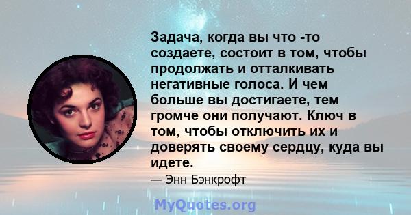 Задача, когда вы что -то создаете, состоит в том, чтобы продолжать и отталкивать негативные голоса. И чем больше вы достигаете, тем громче они получают. Ключ в том, чтобы отключить их и доверять своему сердцу, куда вы