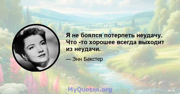 Я не боялся потерпеть неудачу. Что -то хорошее всегда выходит из неудачи.