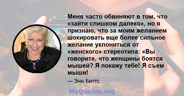 Меня часто обвиняют в том, что «зайти слишком далеко», но я признаю, что за моим желанием шокировать еще более сильное желание уклониться от «женского» стереотипа: «Вы говорите, что женщины боятся мышей? Я покажу тебе!