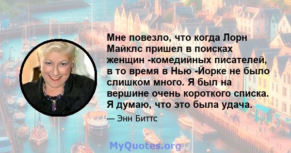 Мне повезло, что когда Лорн Майклс пришел в поисках женщин -комедийных писателей, в то время в Нью -Йорке не было слишком много. Я был на вершине очень короткого списка. Я думаю, что это была удача.