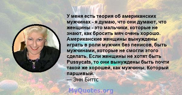 У меня есть теория об американских мужчинах - я думаю, что они думают, что женщины - это мальчики, которые не знают, как бросить мяч очень хорошо. Американские женщины вынуждены играть в роли мужчин без пенисов, быть