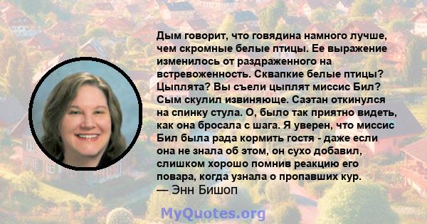 Дым говорит, что говядина намного лучше, чем скромные белые птицы. Ее выражение изменилось от раздраженного на встревоженность. Сквапкие белые птицы? Цыплята? Вы съели цыплят миссис Бил? Сым скулил извиняюще. Саэтан