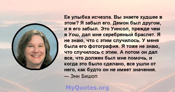 Ее улыбка исчезла. Вы знаете худшее в этом? Я забыл его. Демон был другом, и я его забыл. Это Уинсол, прежде чем я Уош, дал мне серебряный браслет. Я не знаю, что с этим случилось. У меня была его фотография. Я тоже не