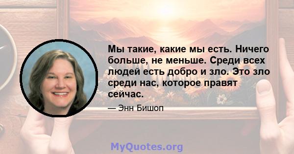 Мы такие, какие мы есть. Ничего больше, не меньше. Среди всех людей есть добро и зло. Это зло среди нас, которое правят сейчас.